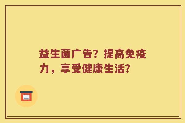 益生菌广告？提高免疫力，享受健康生活？
