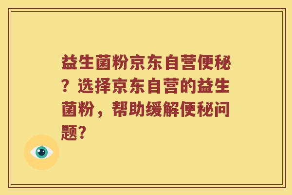 益生菌粉京东自营便秘？选择京东自营的益生菌粉，帮助缓解便秘问题？