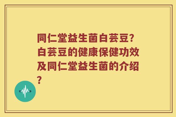 同仁堂益生菌白芸豆？白芸豆的健康保健功效及同仁堂益生菌的介绍？