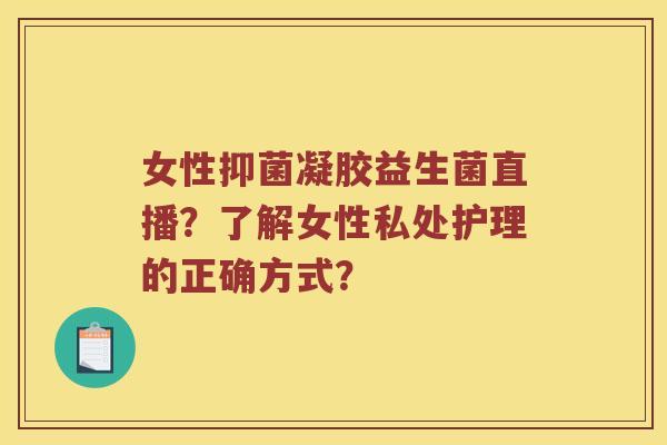 女性抑菌凝胶益生菌直播？了解女性私处护理的正确方式？