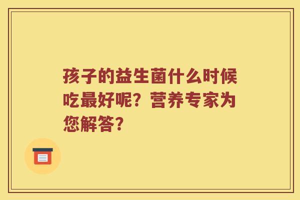 孩子的益生菌什么时候吃最好呢？营养专家为您解答？