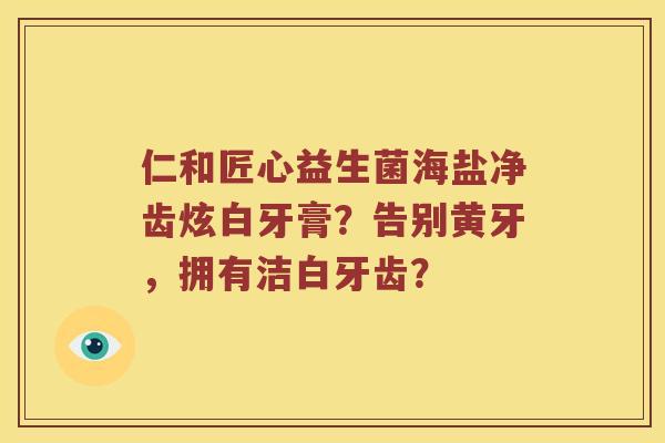 仁和匠心益生菌海盐净齿炫白牙膏？告别黄牙，拥有洁白牙齿？