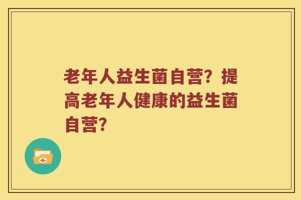 老年人益生菌自营？提高老年人健康的益生菌自营？