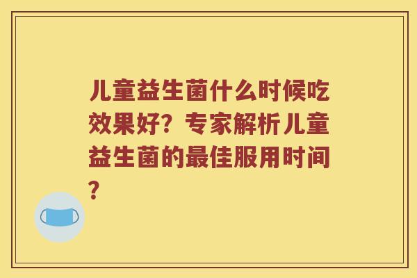 儿童益生菌什么时候吃效果好？专家解析儿童益生菌的最佳服用时间？