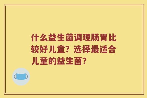 什么益生菌调理肠胃比较好儿童？选择最适合儿童的益生菌？