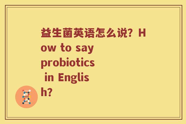 益生菌英语怎么说？How to say probiotics in English？