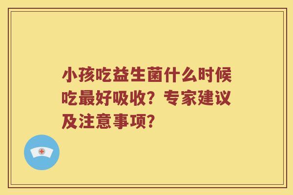 小孩吃益生菌什么时候吃最好吸收？专家建议及注意事项？