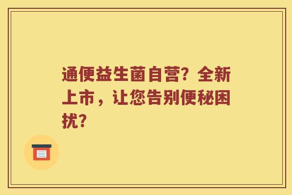 通便益生菌自营？全新上市，让您告别便秘困扰？