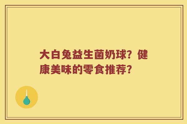 大白兔益生菌奶球？健康美味的零食推荐？