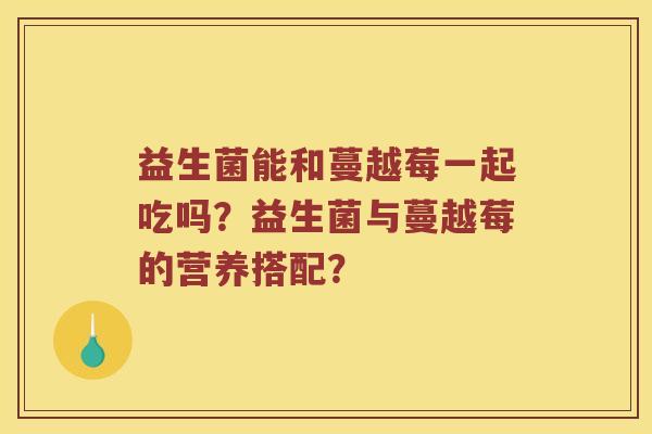 益生菌能和蔓越莓一起吃吗?益生菌与蔓越莓的营养搭配? 益生菌能和蔓越莓一起吃吗?益生菌与蔓越莓的营养搭配?