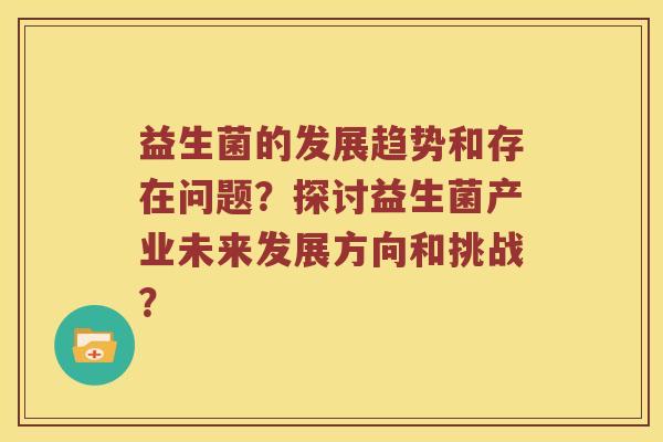 益生菌的发展趋势和存在问题?探讨益生菌产业未来发展方向和挑战? 益生菌的发展趋势和存在问题?探讨益生菌产业未来发展方向和挑战?
