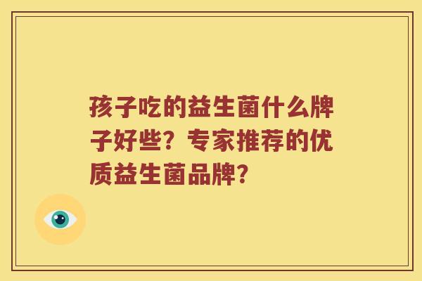 孩子吃的益生菌什么牌子好些?专家推荐的优质益生菌品牌? 孩子吃的益生菌什么牌子好些?专家推荐的优质益生菌品牌?