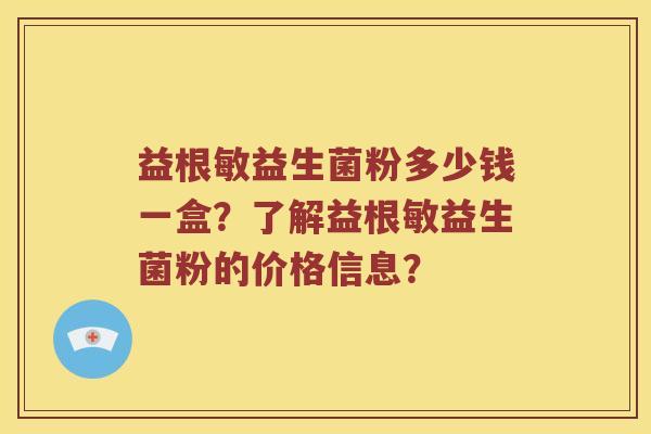 益根敏益生菌粉多少钱一盒?了解益根敏益生菌粉的价格信息? 益根敏益生菌粉多少钱一盒?了解益根敏益生菌粉的价格信息?