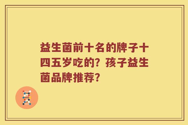 益生菌前十名的牌子十四五岁吃的?孩子益生菌品牌推荐? 益生菌前十名的牌子十四五岁吃的?孩子益生菌品牌推荐?