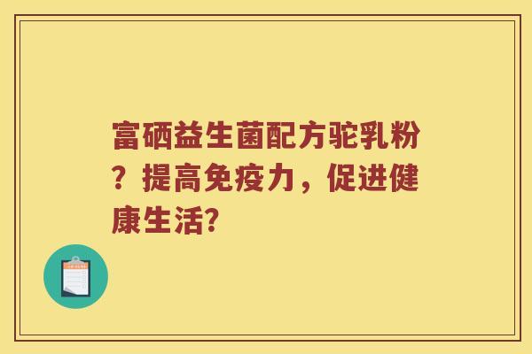 富硒益生菌配方驼乳粉？提高免疫力，促进健康生活？