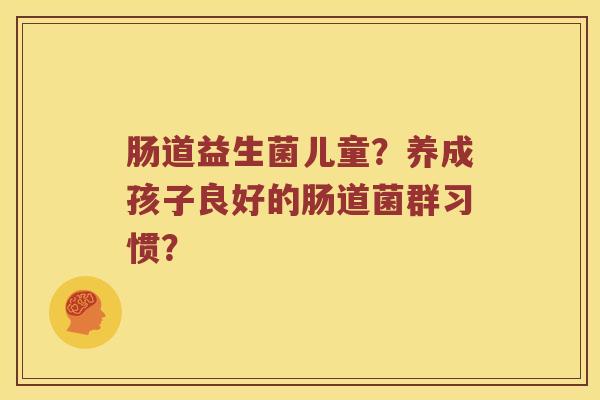 肠道益生菌儿童?养成孩子良好的肠道菌群习惯? 肠道益生菌儿童?养成孩子良好的肠道菌群习惯?