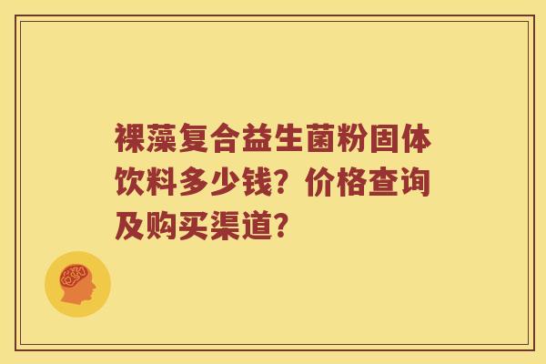 裸藻复合益生菌粉固体饮料多少钱?价格查询及购买渠道? 裸藻复合益生菌粉固体饮料多少钱?价格查询及购买渠道?