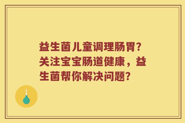 益生菌儿童调理肠胃？关注宝宝肠道健康，益生菌帮你解决问题？