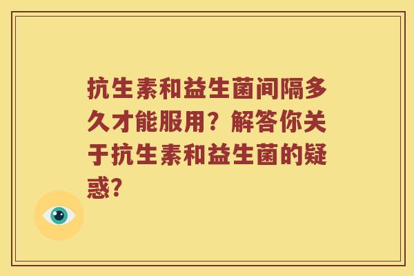抗生素和益生菌间隔多久才能服用？解答你关于抗生素和益生菌的疑惑？