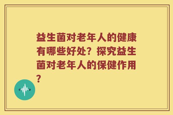 益生菌对老年人的健康有哪些好处？探究益生菌对老年人的保健作用？