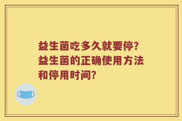 益生菌吃多久就要停?益生菌的正确使用方法和停用时间? 益生菌吃多久就要停?益生菌的正确使用方法和停用时间?