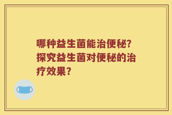 哪种益生菌能治便秘？探究益生菌对便秘的治疗效果？