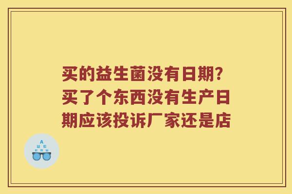 买的益生菌没有日期？买了个东西没有生产日期应该投诉厂家还是店