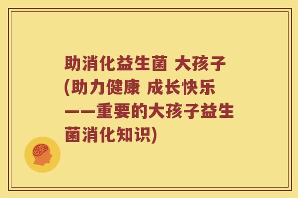 助消化益生菌 大孩子(助力健康 成长快乐——重要的大孩子益生菌消化知识) 助消化益生菌 大孩子(助力健康 成长快乐——重要的大孩子益生菌消化知识)