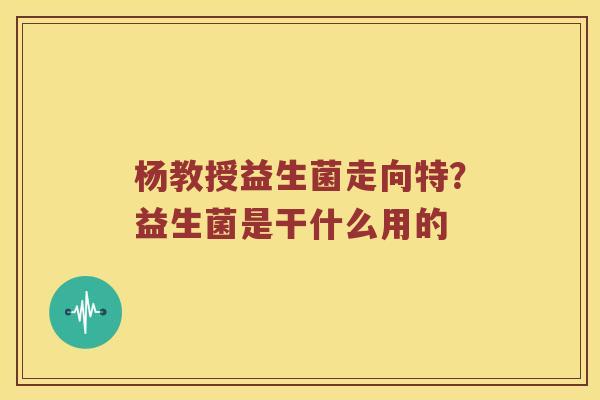 杨教授益生菌走向特？益生菌是干什么用的