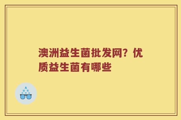 澳洲益生菌批发网?优质益生菌有哪些 澳洲益生菌批发网?优质益生菌有哪些
