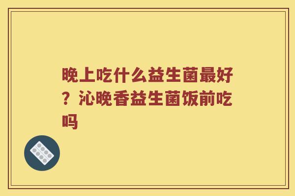 晚上吃什么益生菌最好？沁晚香益生菌饭前吃吗