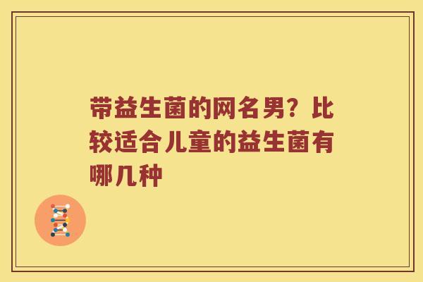 带益生菌的网名男?比较适合儿童的益生菌有哪几种 带益生菌的网名男?比较适合儿童的益生菌有哪几种
