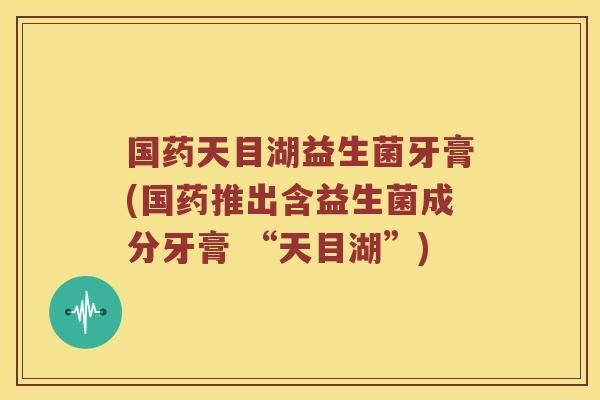 国药天目湖益生菌牙膏(国药推出含益生菌成分牙膏 “天目湖”)