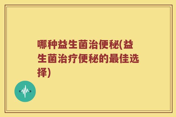 哪种益生菌治便秘(益生菌治疗便秘的最佳选择)