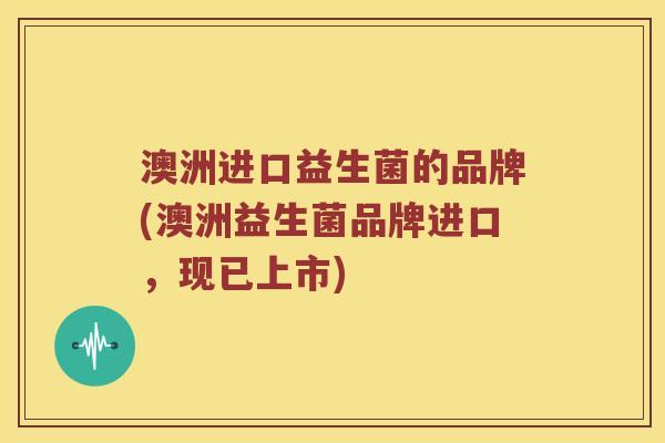 澳洲进口益生菌的品牌(澳洲益生菌品牌进口,现已上市) 澳洲进口益生菌的品牌(澳洲益生菌品牌进口,现已上市)