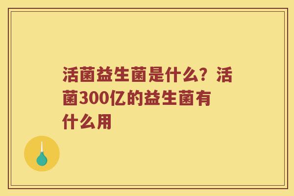 活菌益生菌是什么?活菌300亿的益生菌有什么用 活菌益生菌是什么?活菌300亿的益生菌有什么用