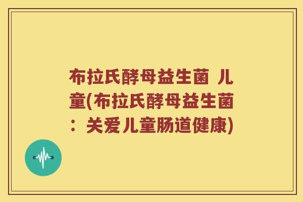 布拉氏酵母益生菌 儿童(布拉氏酵母益生菌：关爱儿童肠道健康)