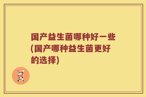 国产益生菌哪种好一些(国产哪种益生菌更好的选择) 国产益生菌哪种好一些(国产哪种益生菌更好的选择)