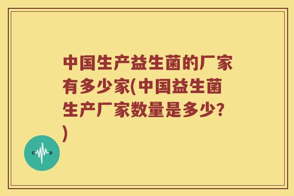 中国生产益生菌的厂家有多少家(中国益生菌生产厂家数量是多少？)
