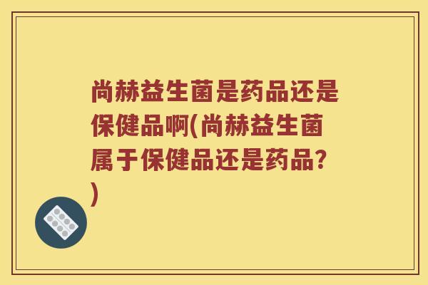 尚赫益生菌是药品还是保健品啊(尚赫益生菌属于保健品还是药品？)
