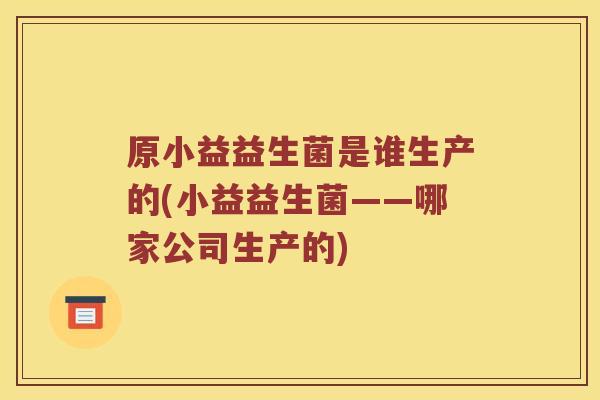 原小益益生菌是谁生产的(小益益生菌——哪家公司生产的)