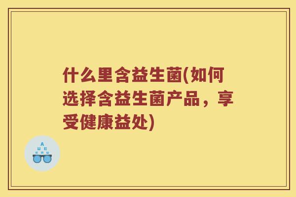 什么里含益生菌(如何选择含益生菌产品,享受健康益处) 什么里含益生菌(如何选择含益生菌产品,享受健康益处)