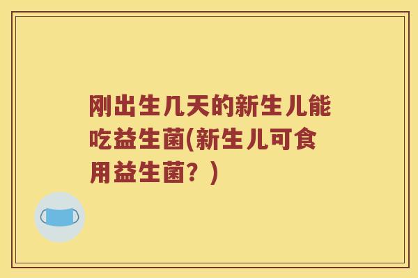 刚出生几天的新生儿能吃益生菌(新生儿可食用益生菌？)