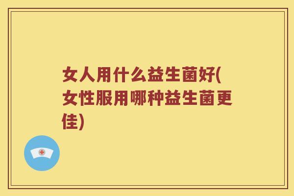 女人用什么益生菌好(女性服用哪种益生菌更佳) 女人用什么益生菌好(女性服用哪种益生菌更佳)