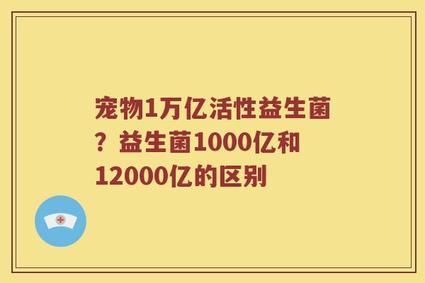宠物1万亿活性益生菌?益生菌1000亿和12000亿的区别 宠物1万亿活性益生菌?益生菌1000亿和12000亿的区别