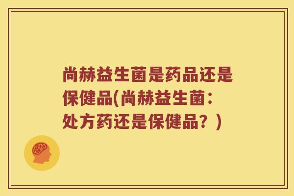 尚赫益生菌是药品还是保健品(尚赫益生菌：处方药还是保健品？)