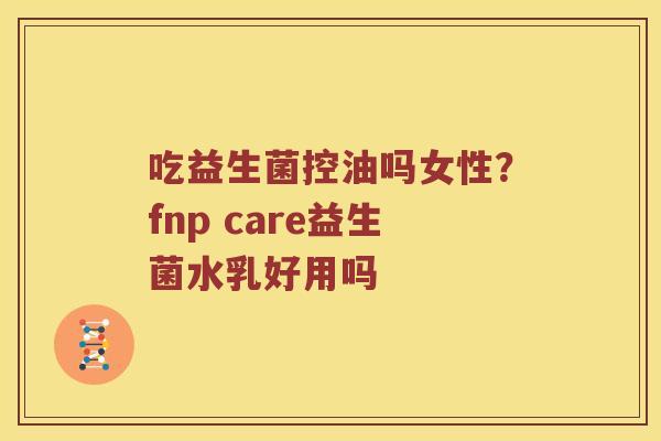 吃益生菌控油吗女性？fnp care益生菌水乳好用吗