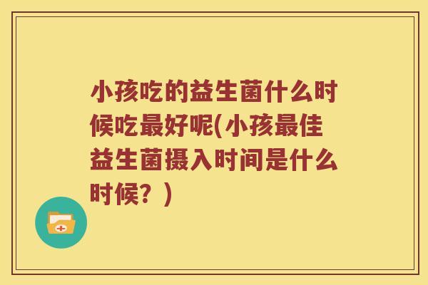 小孩吃的益生菌什么时候吃最好呢(小孩最佳益生菌摄入时间是什么时候？)