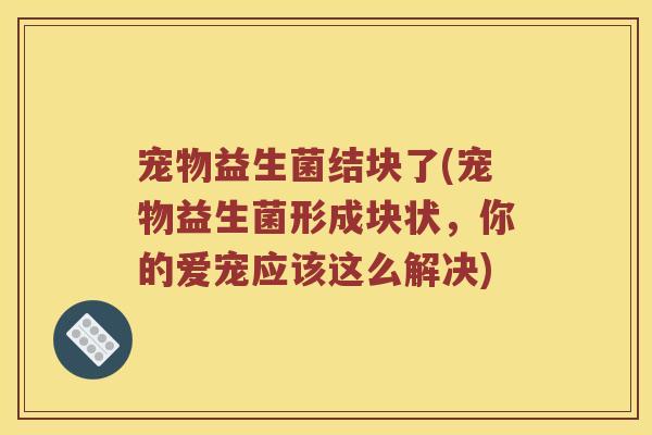 宠物益生菌结块了(宠物益生菌形成块状，你的爱宠应该这么解决)