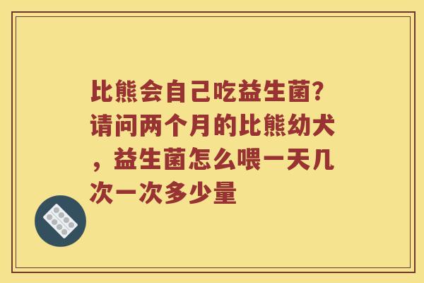 比熊会自己吃益生菌?请问两个月的比熊幼犬,益生菌怎么喂一天几次一次多少量 比熊会自己吃益生菌?请问两个月的比熊幼犬,益生菌怎么喂一天几次一次多少量